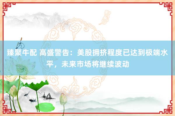 臻聚牛配 高盛警告：美股拥挤程度已达到极端水平，未来市场将继续波动