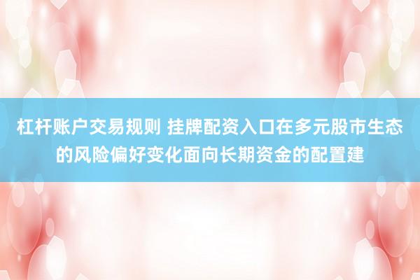 杠杆账户交易规则 挂牌配资入口在多元股市生态的风险偏好变化面向长期资金的配置建