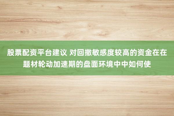 股票配资平台建议 对回撤敏感度较高的资金在在题材轮动加速期的盘面环境中中如何使