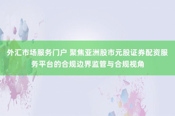 外汇市场服务门户 聚焦亚洲股市元股证券配资服务平台的合规边界监管与合规视角