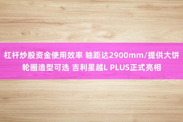 杠杆炒股资金使用效率 轴距达2900mm/提供大饼轮圈造型可选 吉利星越L PLUS正式亮相