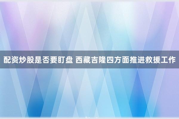配资炒股是否要盯盘 西藏吉隆四方面推进救援工作