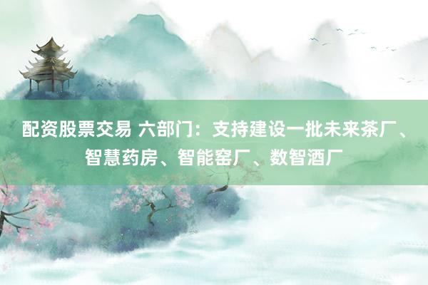 配资股票交易 六部门：支持建设一批未来茶厂、智慧药房、智能窑厂、数智酒厂