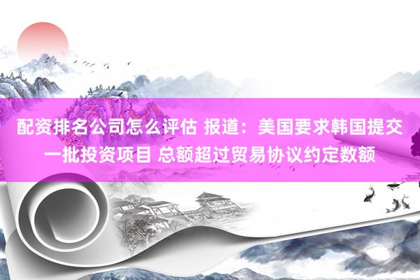 配资排名公司怎么评估 报道：美国要求韩国提交一批投资项目 总额超过贸易协议约定数额