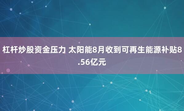杠杆炒股资金压力 太阳能8月收到可再生能源补贴8.56亿元