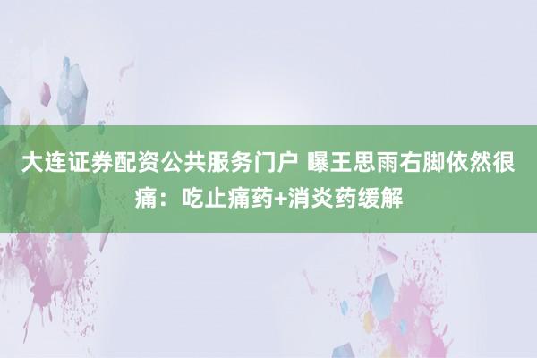 大连证券配资公共服务门户 曝王思雨右脚依然很痛：吃止痛药+消炎药缓解