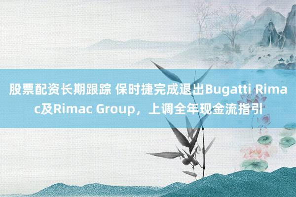 股票配资长期跟踪 保时捷完成退出Bugatti Rimac及Rimac Group，上调全年现金流指引