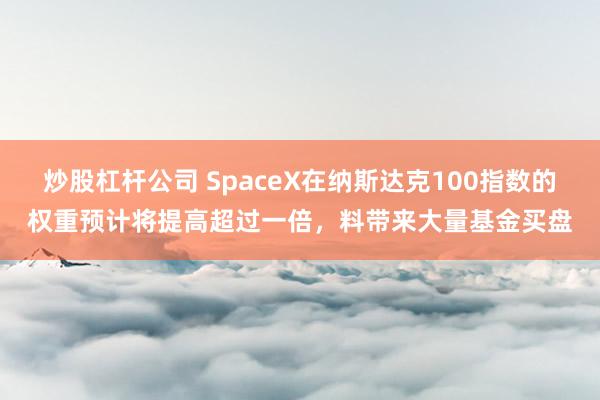 炒股杠杆公司 SpaceX在纳斯达克100指数的权重预计将提高超过一倍，料带来大量基金买盘