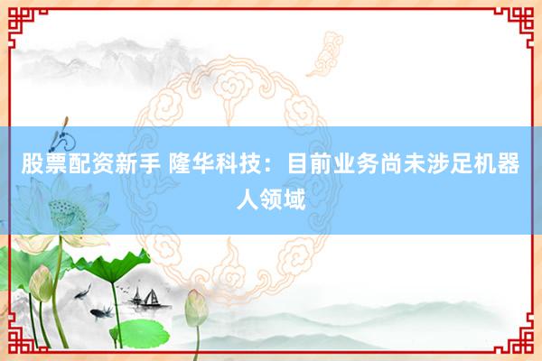 股票配资新手 隆华科技：目前业务尚未涉足机器人领域