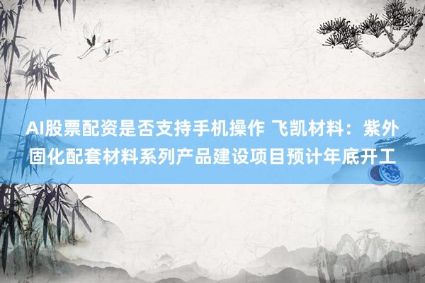 AI股票配资是否支持手机操作 飞凯材料：紫外固化配套材料系列产品建设项目预计年底开工