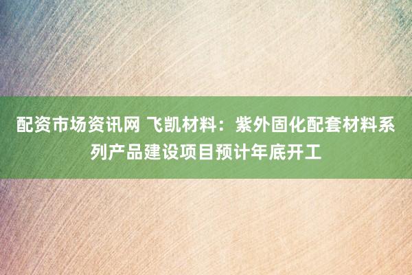 配资市场资讯网 飞凯材料：紫外固化配套材料系列产品建设项目预计年底开工