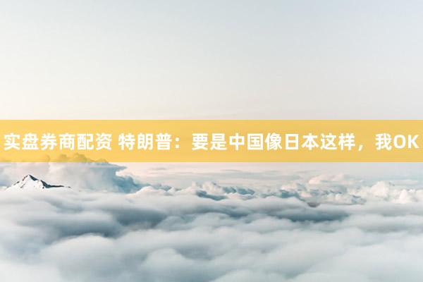 实盘券商配资 特朗普：要是中国像日本这样，我OK