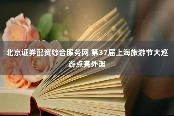 北京证券配资综合服务网 第37届上海旅游节大巡游点亮外滩