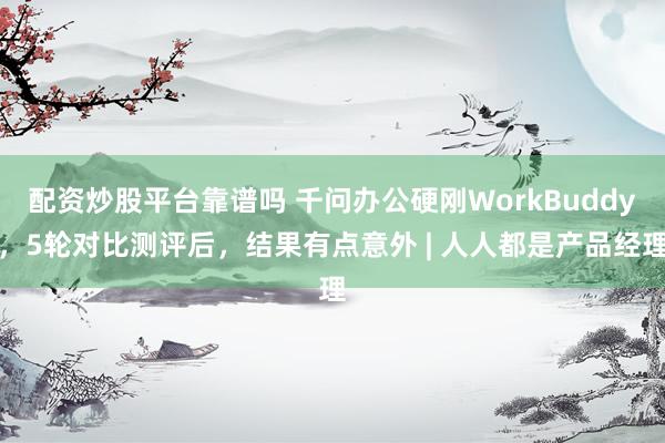 配资炒股平台靠谱吗 千问办公硬刚WorkBuddy，5轮对比测评后，结果有点意外 | 人人都是产品经理