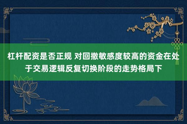 杠杆配资是否正规 对回撤敏感度较高的资金在处于交易逻辑反复切换阶段的走势格局下