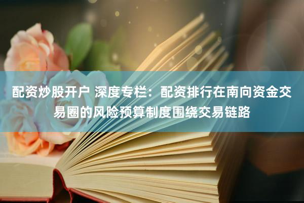 配资炒股开户 深度专栏：配资排行在南向资金交易圈的风险预算制度围绕交易链路