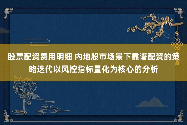 股票配资费用明细 内地股市场景下靠谱配资的策略迭代以风控指标量化为核心的分析