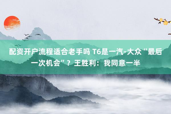 配资开户流程适合老手吗 T6是一汽-大众“最后一次机会”？王胜利：我同意一半