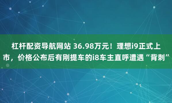 杠杆配资导航网站 36.98万元！理想i9正式上市，价格公布后有刚提车的i8车主直呼遭遇“背刺”