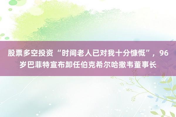 股票多空投资 “时间老人已对我十分慷慨”，96岁巴菲特宣布卸任伯克希尔哈撒韦董事长