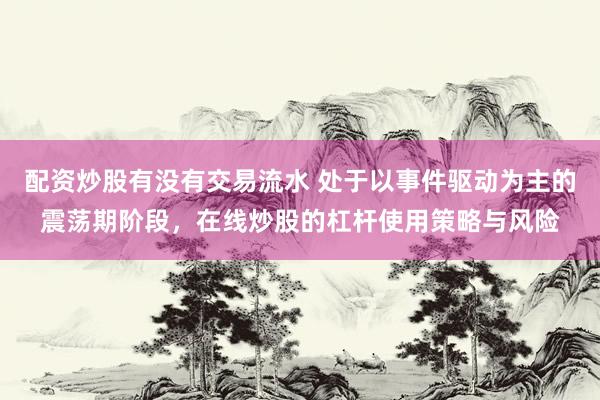 配资炒股有没有交易流水 处于以事件驱动为主的震荡期阶段，在线炒股的杠杆使用策略与风险