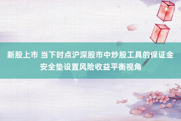 新股上市 当下时点沪深股市中炒股工具的保证金安全垫设置风险收益平衡视角