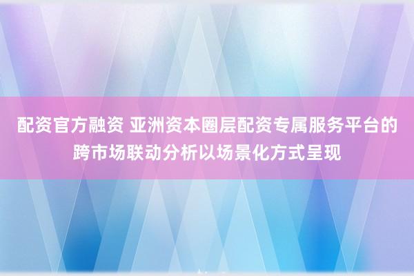 配资官方融资 亚洲资本圈层配资专属服务平台的跨市场联动分析以场景化方式呈现