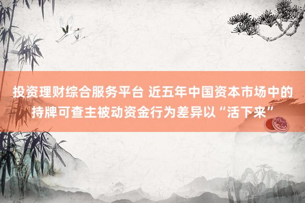 投资理财综合服务平台 近五年中国资本市场中的持牌可查主被动资金行为差异以“活下来”