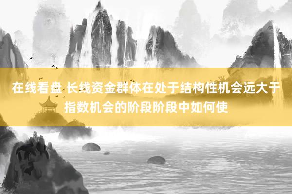 在线看盘 长线资金群体在处于结构性机会远大于指数机会的阶段阶段中如何使