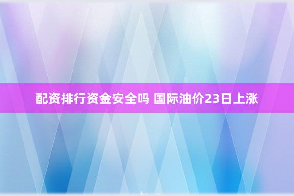 配资排行资金安全吗 国际油价23日上涨