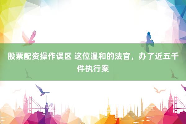 股票配资操作误区 这位温和的法官，办了近五千件执行案