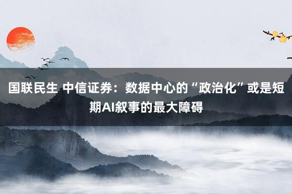 国联民生 中信证券：数据中心的“政治化”或是短期AI叙事的最大障碍