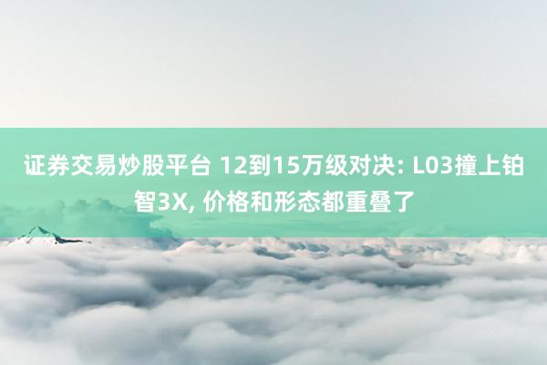 证券交易炒股平台 12到15万级对决: L03撞上铂智3X, 价格和形态都重叠了