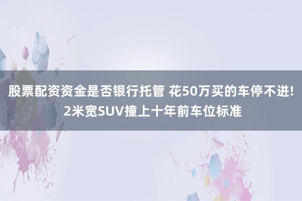股票配资资金是否银行托管 花50万买的车停不进! 2米宽SUV撞上十年前车位标准