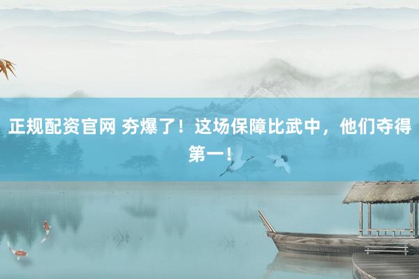 正规配资官网 夯爆了！这场保障比武中，他们夺得第一！