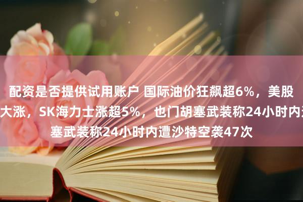 配资是否提供试用账户 国际油价狂飙超6%，美股光通信、芯片股大涨，SK海力士涨超5%，也门胡塞武装称24小时内遭沙特空袭47次