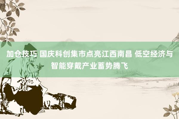 加仓技巧 国庆科创集市点亮江西南昌 低空经济与智能穿戴产业蓄势腾飞