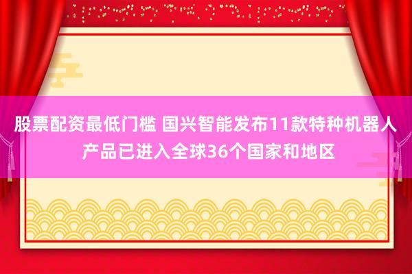 股票配资最低门槛 国兴智能发布11款特种机器人 产品已进入全球36个国家和地区