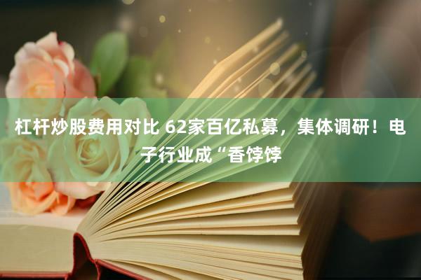 杠杆炒股费用对比 62家百亿私募，集体调研！电子行业成“香饽饽