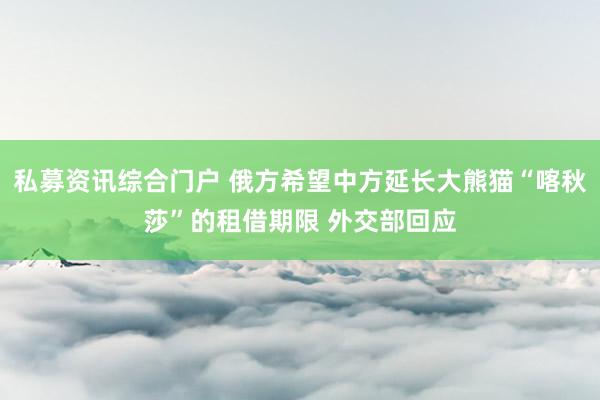 私募资讯综合门户 俄方希望中方延长大熊猫“喀秋莎”的租借期限 外交部回应