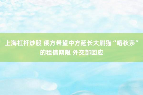 上海杠杆炒股 俄方希望中方延长大熊猫“喀秋莎”的租借期限 外交部回应