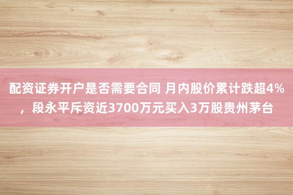 配资证券开户是否需要合同 月内股价累计跌超4%，段永平斥资近3700万元买入3万股贵州茅台