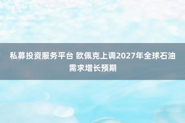 私募投资服务平台 欧佩克上调2027年全球石油需求增长预期