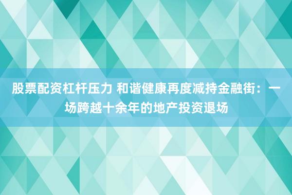 股票配资杠杆压力 和谐健康再度减持金融街：一场跨越十余年的地产投资退场