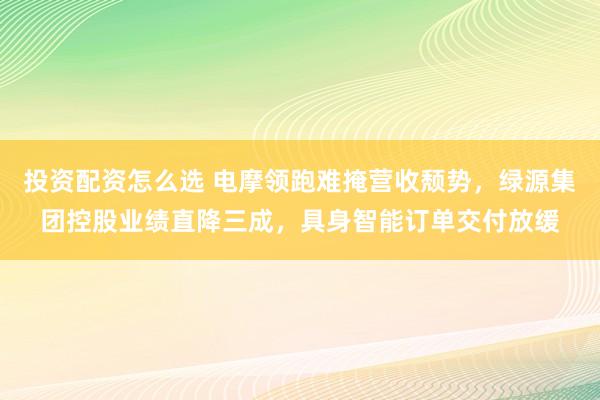 投资配资怎么选 电摩领跑难掩营收颓势，绿源集团控股业绩直降三成，具身智能订单交付放缓